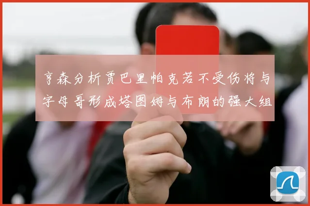 亨森分析贾巴里帕克若不受伤将与字母哥形成塔图姆与布朗的强大组合