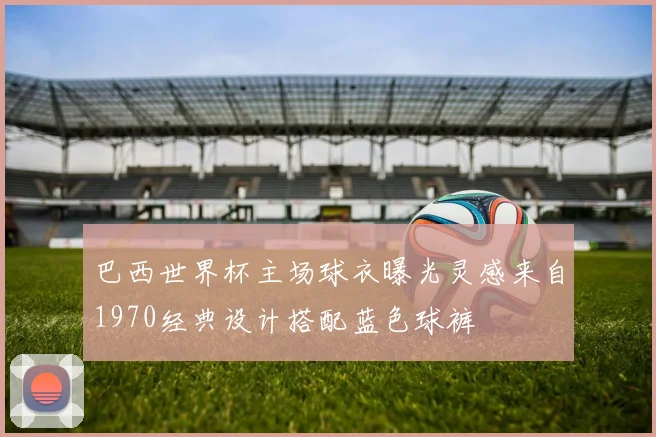 巴西世界杯主场球衣曝光灵感来自1970经典设计搭配蓝色球裤