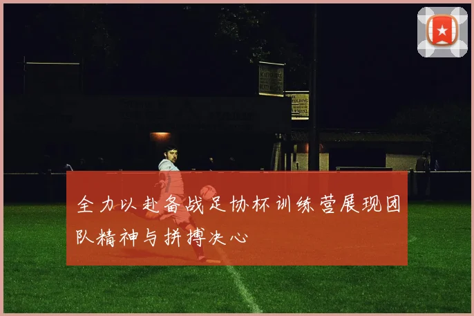 全力以赴备战足协杯训练营展现团队精神与拼搏决心