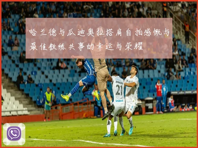 哈兰德与瓜迪奥拉搭肩自拍感慨与最佳教练共事的幸运与荣耀