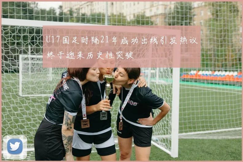 U17国足时隔21年成功出线引发热议终于迎来历史性突破