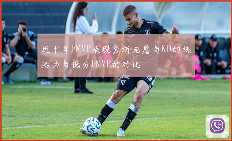 近十年FMVP表现分析老詹与KD的统治力与低分FMVP的对比