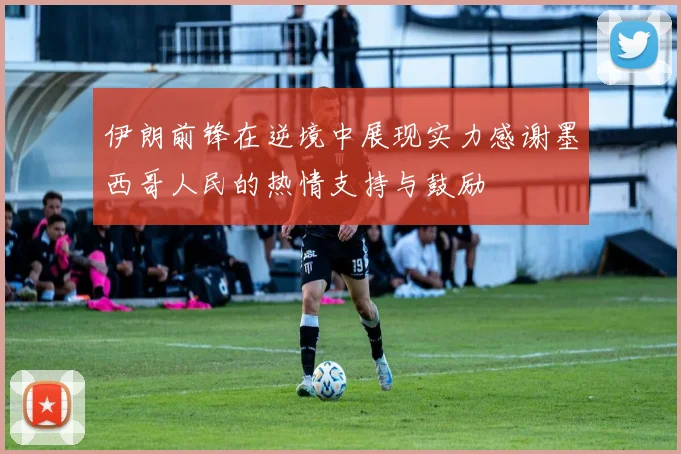 伊朗前锋在逆境中展现实力感谢墨西哥人民的热情支持与鼓励