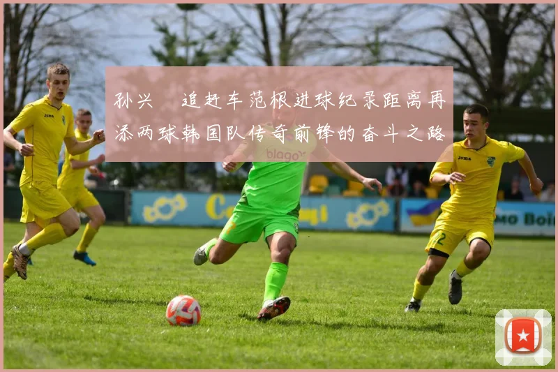 孙兴慜追赶车范根进球纪录距离再添两球韩国队传奇前锋的奋斗之路