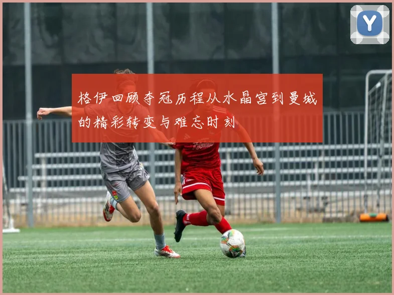 格伊回顾夺冠历程从水晶宫到曼城的精彩转变与难忘时刻