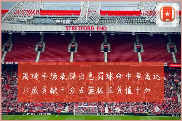 周琦半场表现出色罚球命中率高达六成贡献十分五篮板正负值十加
