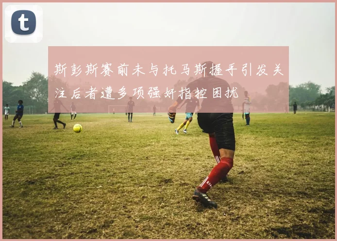 斯彭斯赛前未与托马斯握手引发关注后者遭多项强奸指控困扰