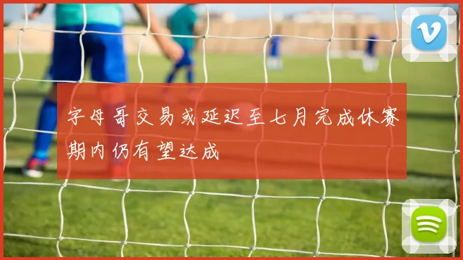 字母哥交易或延迟至七月完成休赛期内仍有望达成