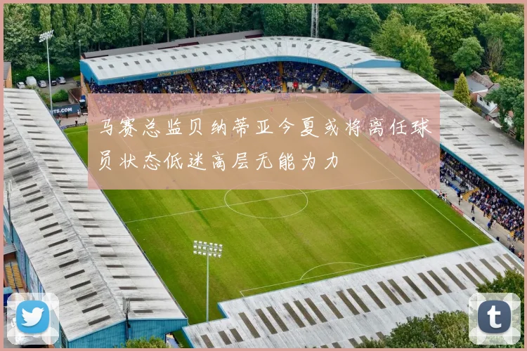 马赛总监贝纳蒂亚今夏或将离任球员状态低迷高层无能为力