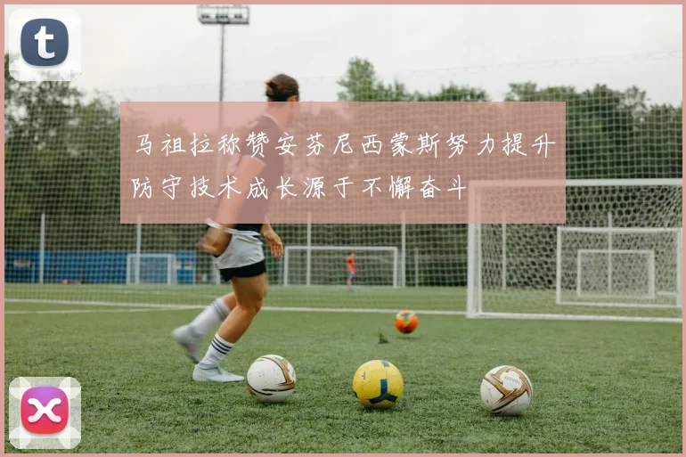 马祖拉称赞安芬尼西蒙斯努力提升防守技术成长源于不懈奋斗