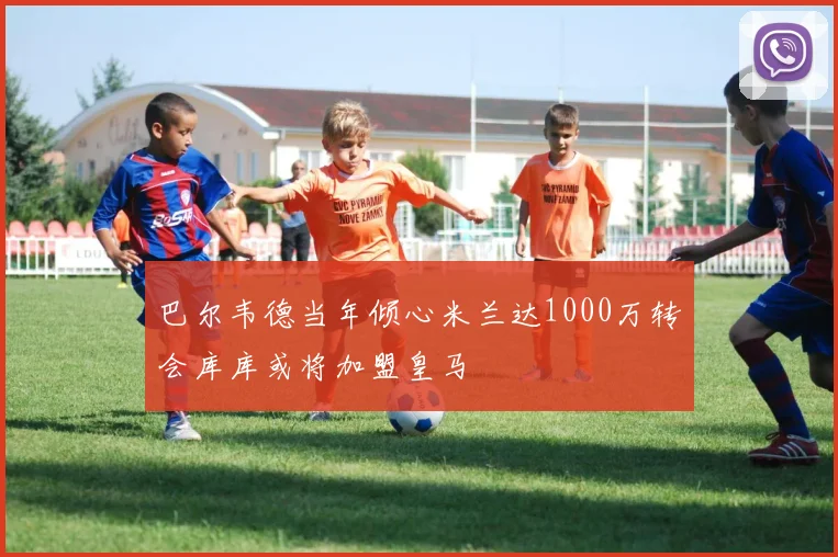 巴尔韦德当年倾心米兰达1000万转会库库或将加盟皇马
