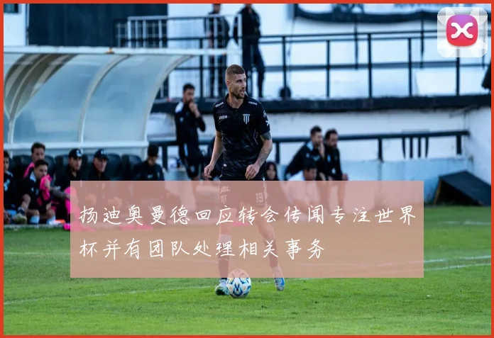 扬迪奥曼德回应转会传闻专注世界杯并有团队处理相关事务