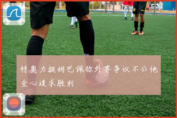 特奥力挺姆巴佩称外界争议不公他全心追求胜利