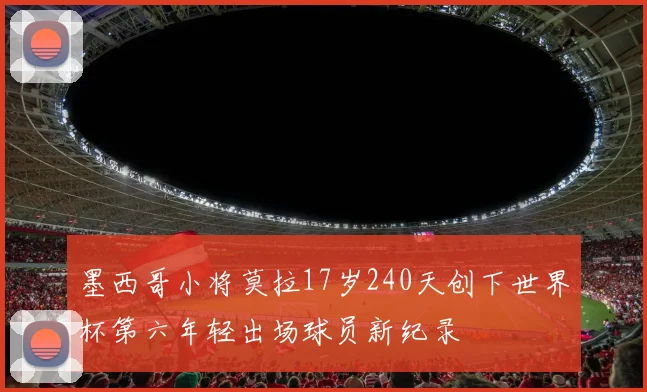 墨西哥小将莫拉17岁240天创下世界杯第六年轻出场球员新纪录
