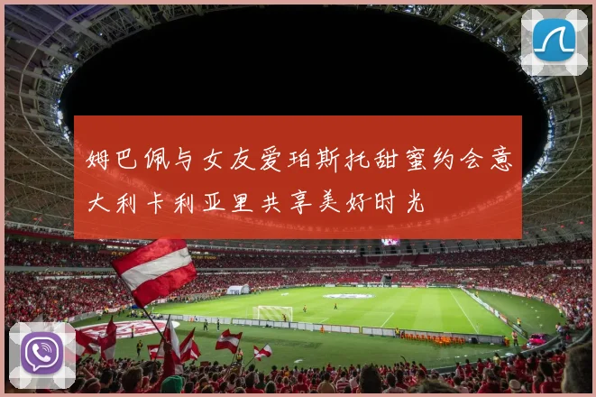 姆巴佩与女友爱珀斯托甜蜜约会意大利卡利亚里共享美好时光