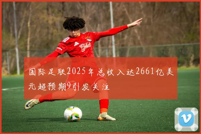 国际足联2025年总收入达2661亿美元超预期9引发关注